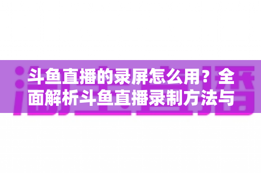 斗鱼直播的录屏怎么用？全面解析斗鱼直播录制方法与实用技巧