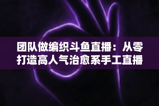 团队做编织斗鱼直播:从零打造高人气治愈系手工直播间的完整实战指南 团队做编织斗鱼直播:从零打造高人气治愈系手工直播间的完整实战指南