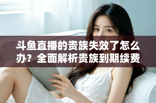 斗鱼直播的贵族失效了怎么办？全面解析贵族到期续费与恢复方法指南