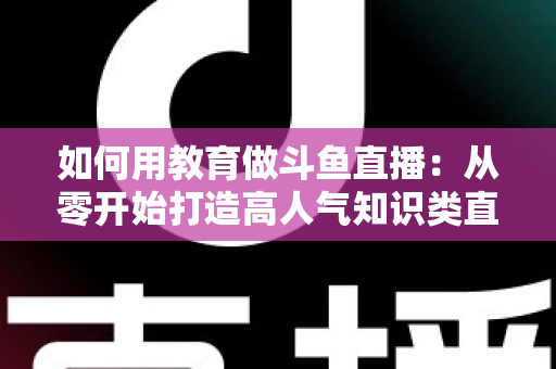 如何用教育做斗鱼直播:从零开始打造高人气知识类直播间的完整指南 如何用教育做斗鱼直播:从零开始打造高人气知识类直播间的完整指南