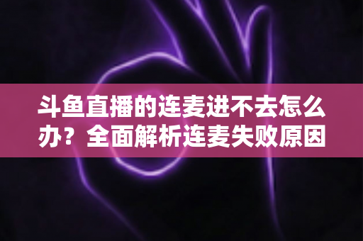 斗鱼直播的连麦进不去怎么办？全面解析连麦失败原因与实用解决方法大全