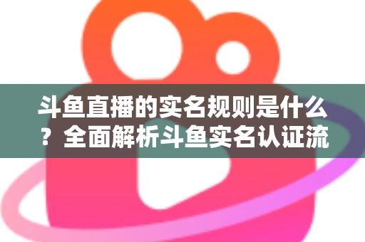 斗鱼直播的实名规则是什么？全面解析斗鱼实名认证流程、主播开播条件与未成年人保护机制
