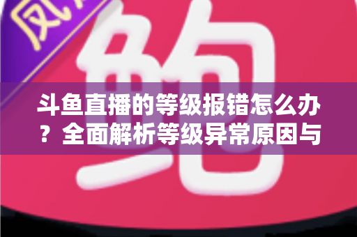 斗鱼直播的等级报错怎么办？全面解析等级异常原因与高效解决方案指南
