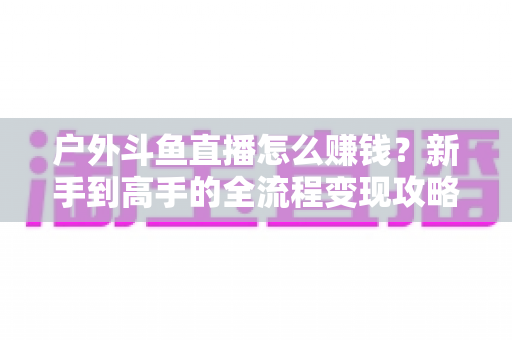 户外斗鱼直播怎么赚钱？新手到高手的全流程变现攻略与实战技巧详解
