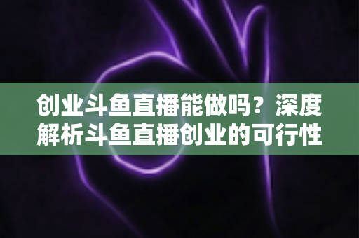 创业斗鱼直播能做吗？深度解析斗鱼直播创业的可行性、盈利模式与实战指南