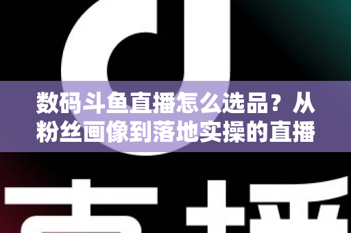 数码斗鱼直播怎么选品?从粉丝画像到落地实操的直播带货选品全攻略 数码斗鱼直播怎么选品?从粉丝画像到落地实操的直播带货选品全攻略