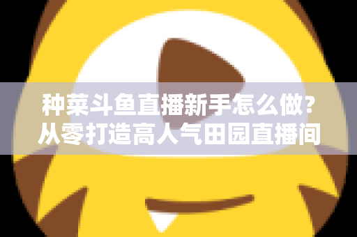 种菜斗鱼直播新手怎么做?从零打造高人气田园直播间的完整指南 种菜斗鱼直播新手怎么做?从零打造高人气田园直播间的完整指南