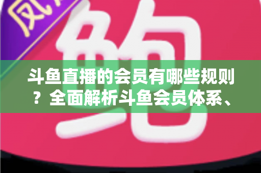 斗鱼直播的会员有哪些规则？全面解析斗鱼会员体系、权益与使用规范