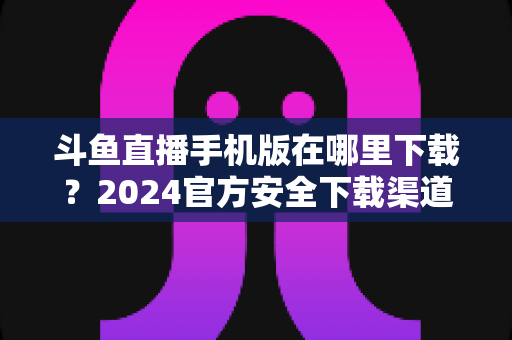 斗鱼直播手机版在哪里下载？2024官方安全下载渠道与详细安装教程全指南