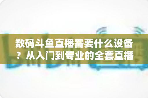 数码斗鱼直播需要什么设备?从入门到专业的全套直播设备清单与配置攻略 数码斗鱼直播需要什么设备?从入门到专业的全套直播设备清单与配置攻略