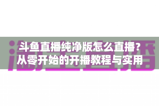 斗鱼直播纯净版怎么直播?从零开始的开播教程与实用技巧全解析 斗鱼直播纯净版怎么直播?从零开始的开播教程与实用技巧全解析