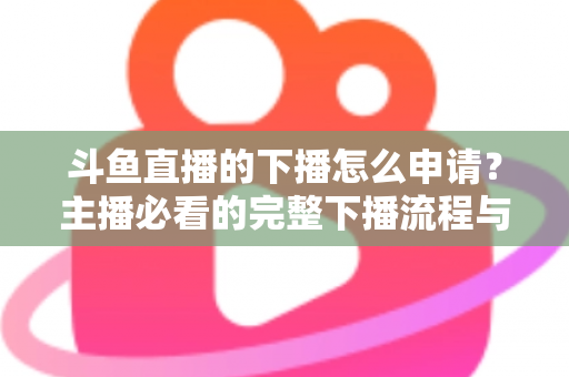 斗鱼直播的下播怎么申请?主播必看的完整下播流程与停播申请指南 斗鱼直播的下播怎么申请?主播必看的完整下播流程与停播申请指南