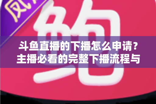 斗鱼直播的下播怎么申请？主播必看的完整下播流程与停播申请指南