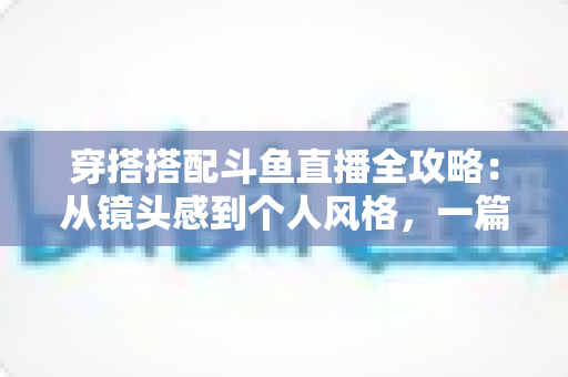穿搭搭配斗鱼直播全攻略：从镜头感到个人风格，一篇解决主播穿衣难题