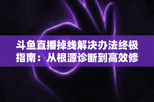 斗鱼直播掉线解决办法终极指南：从根源诊断到高效修复，畅享丝滑不断线的直播体验