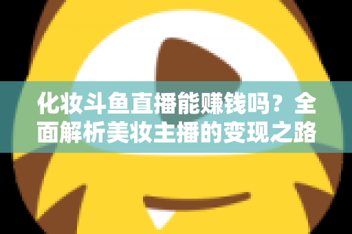 化妆斗鱼直播能赚钱吗？全面解析美妆主播的变现之路与收入真相