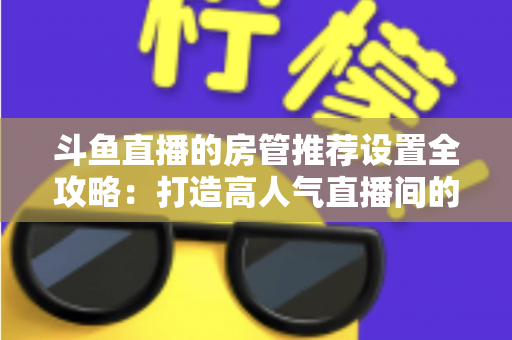 斗鱼直播的房管推荐设置全攻略：打造高人气直播间的必备管理指南