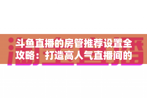 斗鱼直播的房管推荐设置全攻略：打造高人气直播间的必备管理指南
