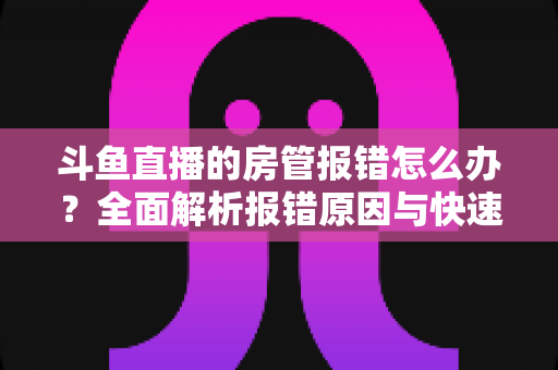斗鱼直播的房管报错怎么办？全面解析报错原因与快速解决攻略