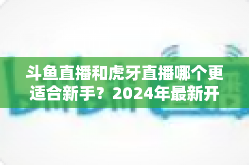 斗鱼直播和虎牙直播哪个更适合新手？2024年最新开直播平台选择全攻略