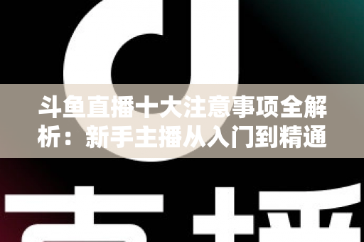 斗鱼直播十大注意事项全解析：新手主播从入门到精通的必备成功指南