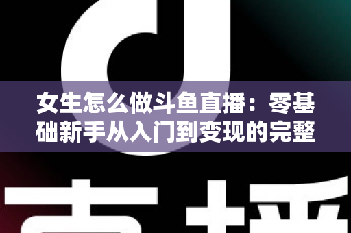 女生怎么做斗鱼直播:零基础新手从入门到变现的完整攻略 女生怎么做斗鱼直播:零基础新手从入门到变现的完整攻略