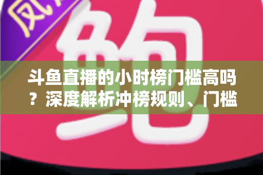 斗鱼直播的小时榜门槛高吗？深度解析冲榜规则、门槛数据与上榜实用攻略