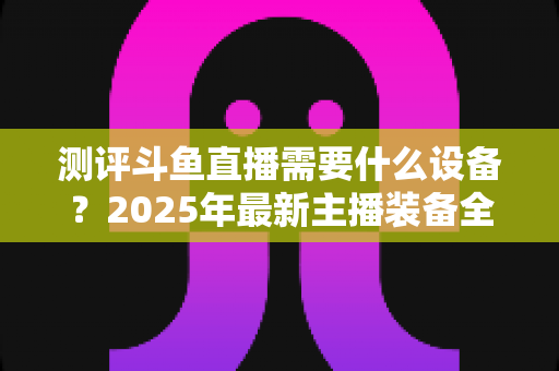 测评斗鱼直播需要什么设备？2025年最新主播装备全攻略：从入门到专业级配置一网打尽