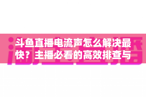 斗鱼直播电流声怎么解决最快？主播必看的高效排查与处理全攻略