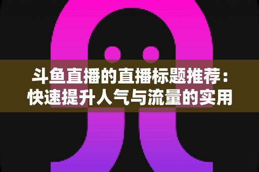斗鱼直播的直播标题推荐:快速提升人气与流量的实用指南 斗鱼直播的直播标题推荐:快速提升人气与流量的实用指南