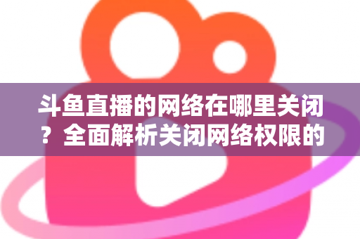 斗鱼直播的网络在哪里关闭?全面解析关闭网络权限的详细步骤与实用技巧 斗鱼直播的网络在哪里关闭?全面解析关闭网络权限的详细步骤与实用技巧