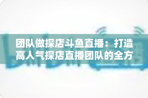 团队做探店斗鱼直播:打造高人气探店直播团队的全方位实战指南 团队做探店斗鱼直播:打造高人气探店直播团队的全方位实战指南