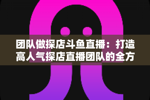 团队做探店斗鱼直播：打造高人气探店直播团队的全方位实战指南