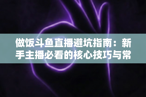 做饭斗鱼直播避坑指南:新手主播必看的核心技巧与常见误区解析 做饭斗鱼直播避坑指南:新手主播必看的核心技巧与常见误区解析