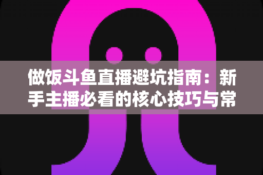 做饭斗鱼直播避坑指南:新手主播必看的核心技巧与常见误区解析 做饭斗鱼直播避坑指南:新手主播必看的核心技巧与常见误区解析