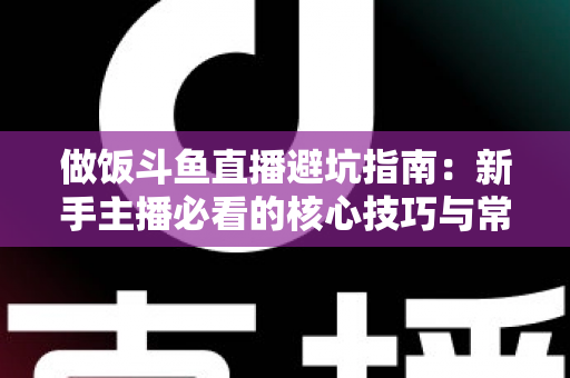 做饭斗鱼直播避坑指南：新手主播必看的核心技巧与常见误区解析