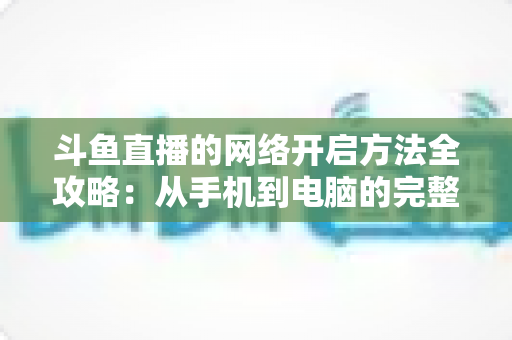 斗鱼直播的网络开启方法全攻略:从手机到电脑的完整网络配置与优化指南 斗鱼直播的网络开启方法全攻略:从手机到电脑的完整网络配置与优化指南