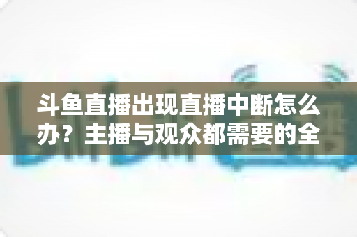 斗鱼直播出现直播中断怎么办？主播与观众都需要的全面排查与解决指南