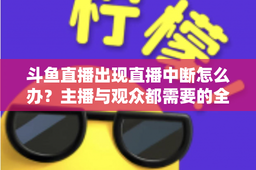 斗鱼直播出现直播中断怎么办？主播与观众都需要的全面排查与解决指南