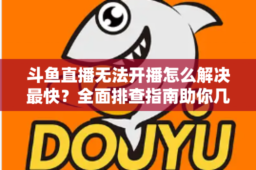 斗鱼直播无法开播怎么解决最快？全面排查指南助你几分钟内恢复直播