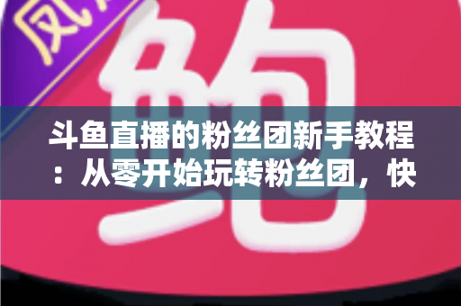 斗鱼直播的粉丝团新手教程:从零开始玩转粉丝团,快速提升亲密度 斗鱼直播的粉丝团新手教程:从零开始玩转粉丝团,快速提升亲密度