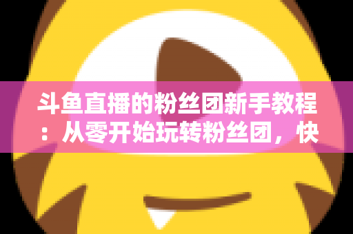 斗鱼直播的粉丝团新手教程：从零开始玩转粉丝团，快速提升亲密度
