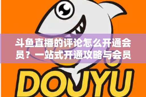 斗鱼直播的评论怎么开通会员?一站式开通攻略与会员权益全解析 斗鱼直播的评论怎么开通会员?一站式开通攻略与会员权益全解析
