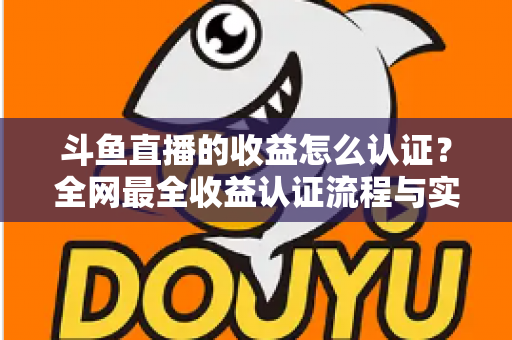 斗鱼直播的收益怎么认证？全网最全收益认证流程与实操指南