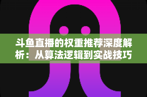 斗鱼直播的权重推荐深度解析：从算法逻辑到实战技巧，全面提升直播间流量与曝光