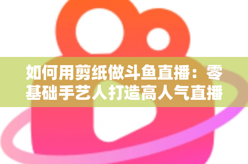 如何用剪纸做斗鱼直播:零基础手艺人打造高人气直播间的完整实战指南 如何用剪纸做斗鱼直播:零基础手艺人打造高人气直播间的完整实战指南