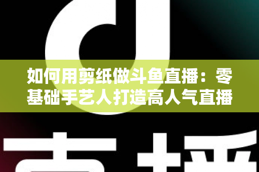如何用剪纸做斗鱼直播：零基础手艺人打造高人气直播间的完整实战指南