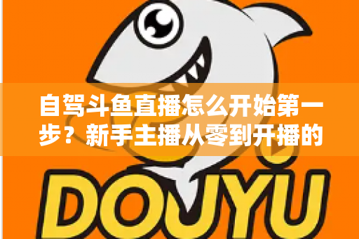 自驾斗鱼直播怎么开始第一步？新手主播从零到开播的完整实战指南