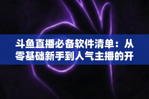斗鱼直播必备软件清单：从零基础新手到人气主播的开播装备全攻略