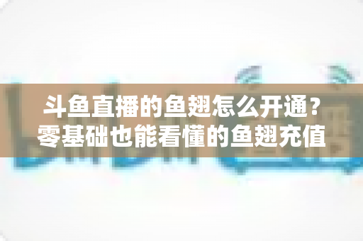 斗鱼直播的鱼翅怎么开通?零基础也能看懂的鱼翅充值开通全流程与实用避坑指南 斗鱼直播的鱼翅怎么开通?零基础也能看懂的鱼翅充值开通全流程与实用避坑指南
